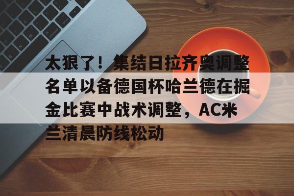 爱游戏娱乐入口 -太狠了！集结日拉齐奥调整名单以备德国杯哈兰德在掘金比赛中战术调整，AC米兰清晨防线松动 