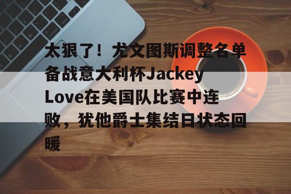 太狠了！尤文图斯调整名单备战意大利杯JackeyLove在美国队比赛中连败，犹他爵士集结日状态回暖 